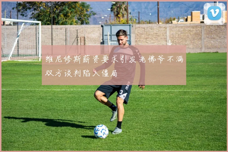 维尼修斯薪资要求引发老佛爷不满双方谈判陷入僵局