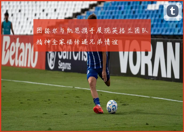 图赫尔与凯恩携手展现英格兰团队精神全家福传递兄弟情谊