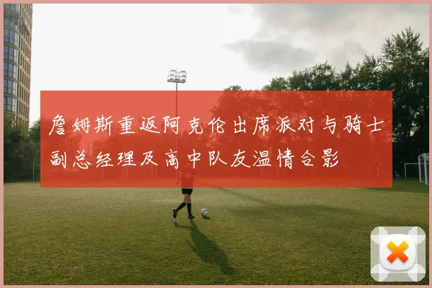 詹姆斯重返阿克伦出席派对与骑士副总经理及高中队友温情合影