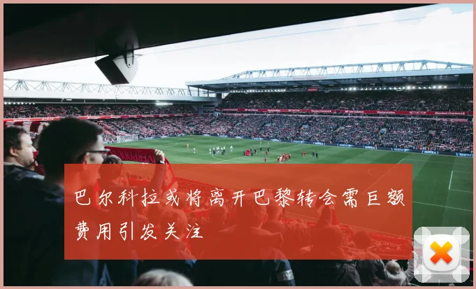巴尔科拉或将离开巴黎转会需巨额费用引发关注