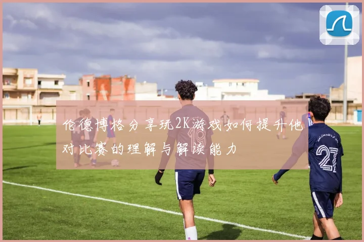 伦德博格分享玩2K游戏如何提升他对比赛的理解与解读能力