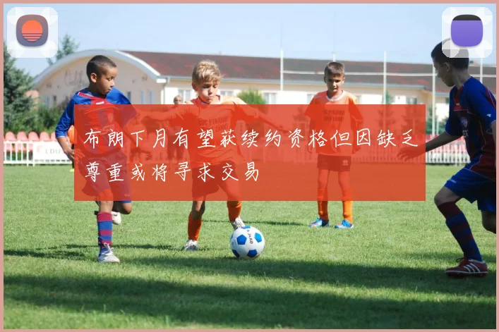 布朗下月有望获续约资格但因缺乏尊重或将寻求交易