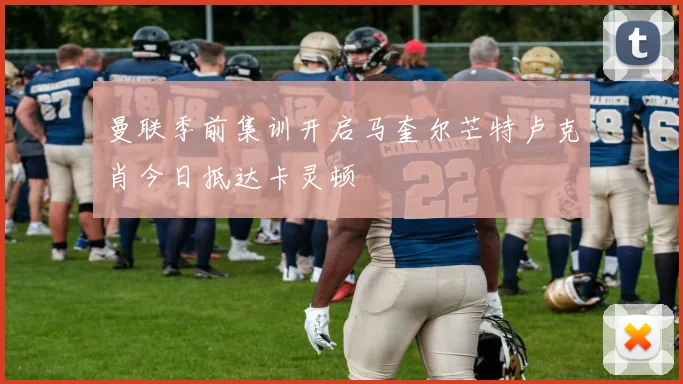 曼联季前集训开启马奎尔芒特卢克肖今日抵达卡灵顿
