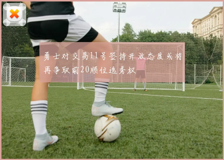 勇士对交易11号签持开放态度或将再争取前20顺位选秀权