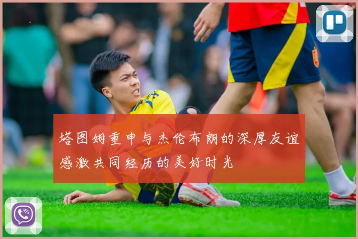 塔图姆重申与杰伦布朗的深厚友谊感激共同经历的美好时光