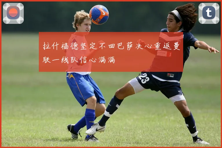 拉什福德坚定不回巴萨决心重返曼联一线队信心满满
