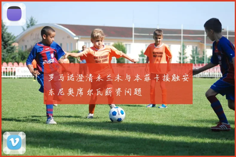 罗马诺澄清米兰未与本菲卡接触安东尼奥席尔瓦薪资问题
