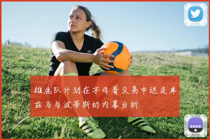 雄鹿队计划在字母哥交易中送走库兹马与波蒂斯的内幕分析