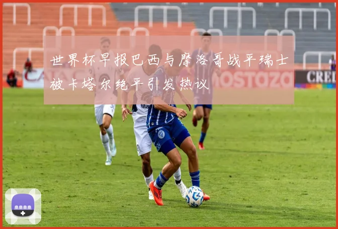 世界杯早报巴西与摩洛哥战平瑞士被卡塔尔绝平引发热议