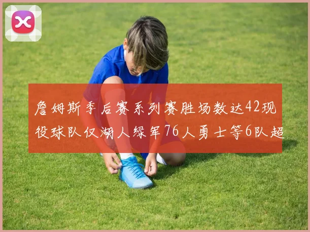 詹姆斯季后赛系列赛胜场数达42现役球队仅湖人绿军76人勇士等6队超越他