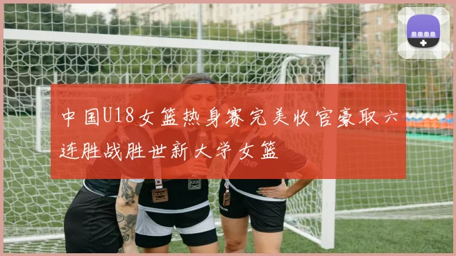中国U18女篮热身赛完美收官豪取六连胜战胜世新大学女篮