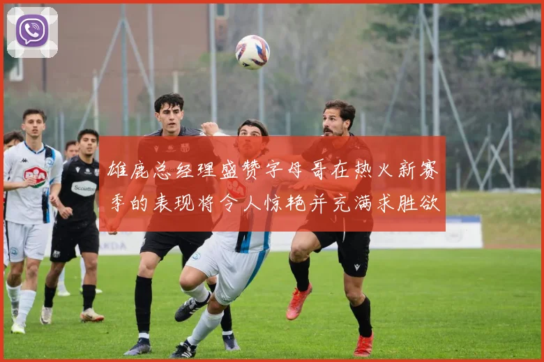 雄鹿总经理盛赞字母哥在热火新赛季的表现将令人惊艳并充满求胜欲