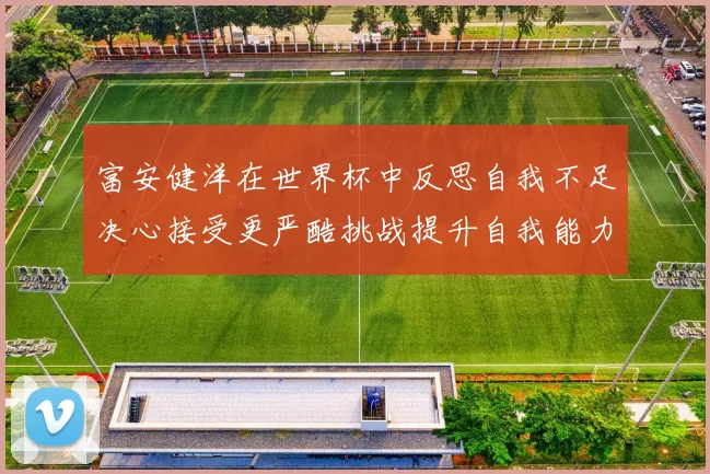 富安健洋在世界杯中反思自我不足决心接受更严酷挑战提升自我能力
