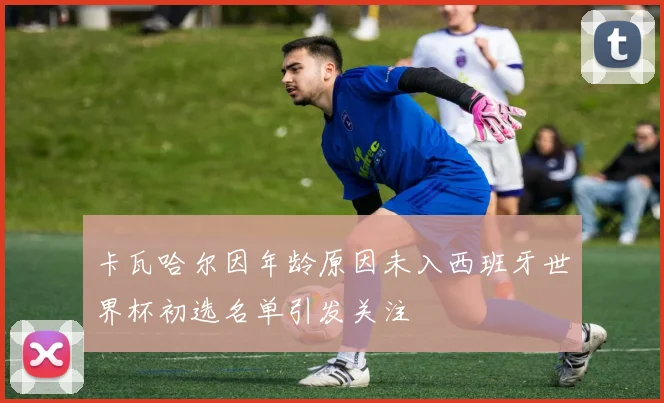 卡瓦哈尔因年龄原因未入西班牙世界杯初选名单引发关注